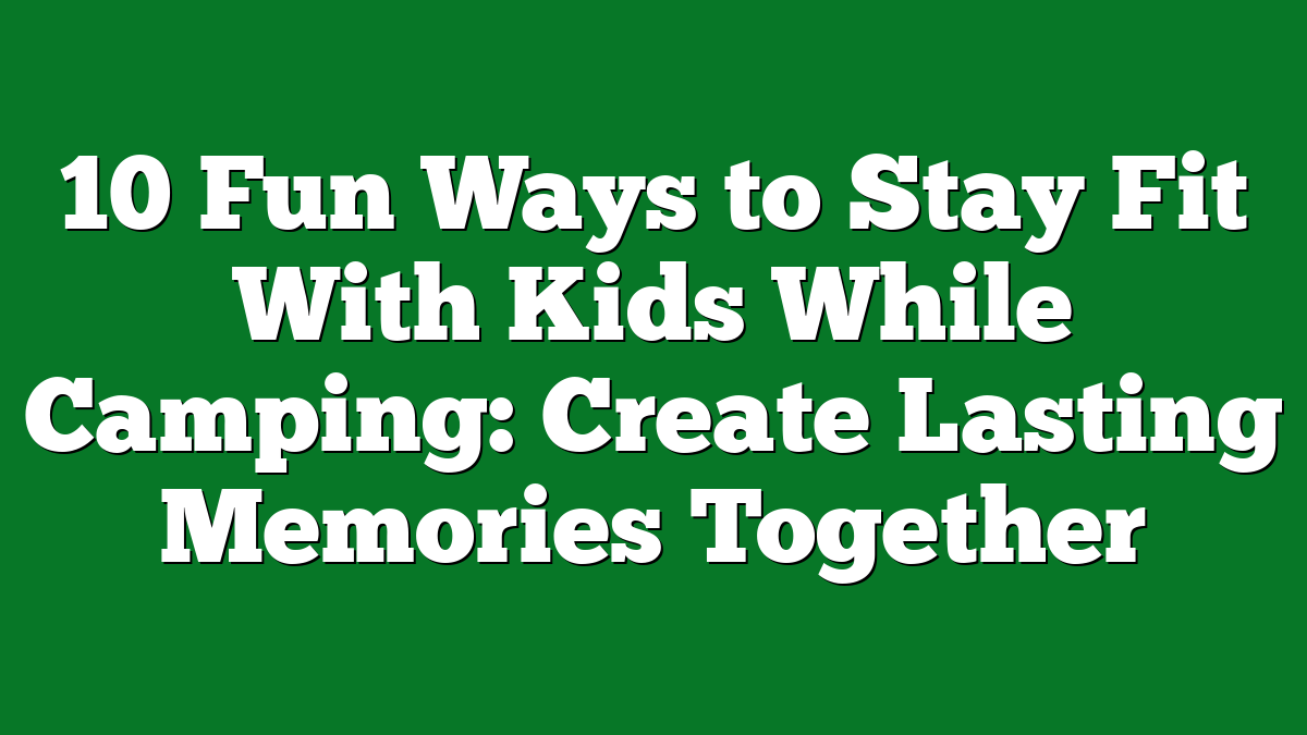 10 Fun Ways to Stay Fit With Kids While Camping: Create Lasting Memories Together