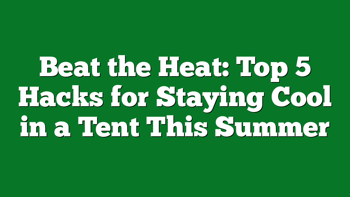 Beat the Heat: Top 5 Hacks for Staying Cool in a Tent This Summer