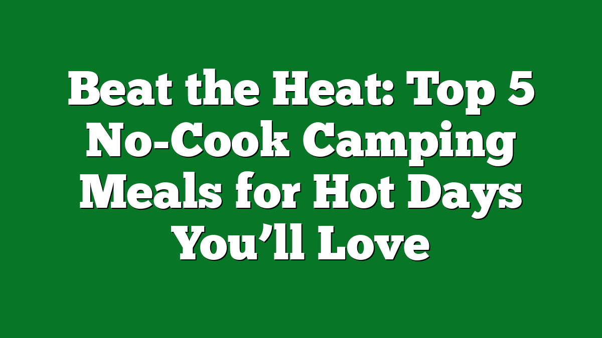 Beat the Heat: Top 5 No-Cook Camping Meals for Hot Days You’ll Love
