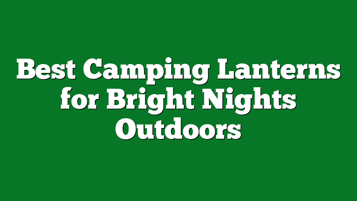 Best Camping Lanterns for Bright Nights Outdoors