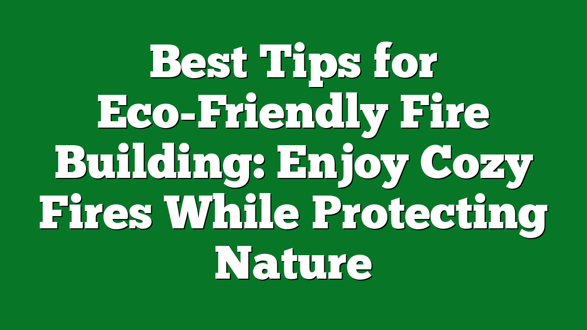 Best Tips for Eco-Friendly Fire Building: Enjoy Cozy Fires While Protecting Nature