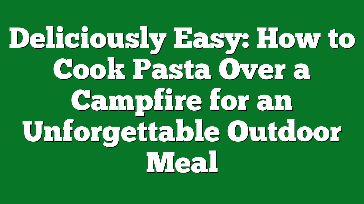 Deliciously Easy: How to Cook Pasta Over a Campfire for an Unforgettable Outdoor Meal