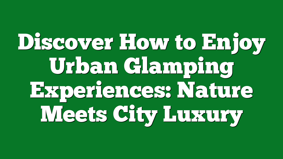 Discover How to Enjoy Urban Glamping Experiences: Nature Meets City Luxury