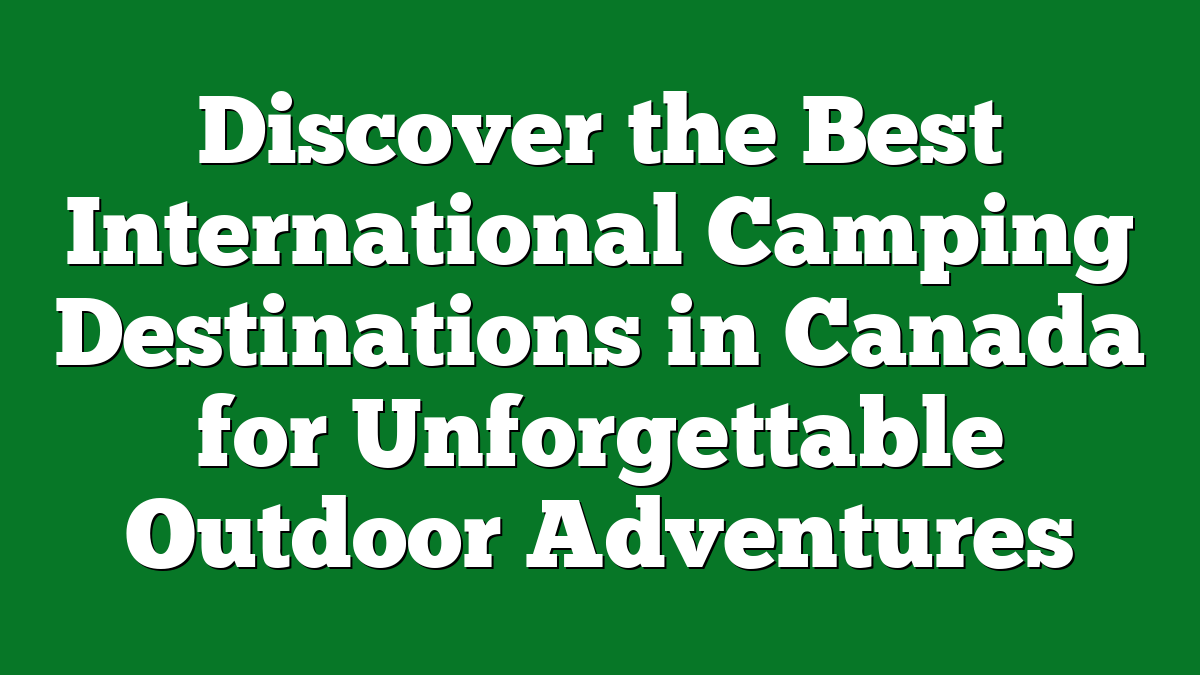Discover the Best International Camping Destinations in Canada for Unforgettable Outdoor Adventures
