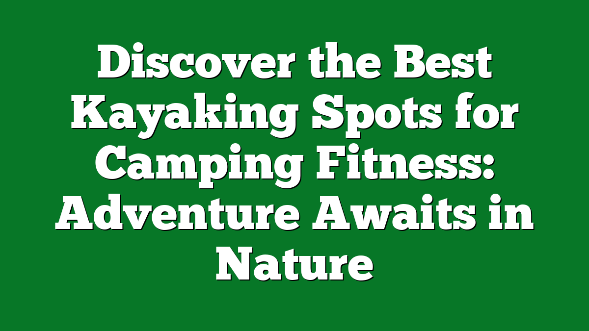 Discover the Best Kayaking Spots for Camping Fitness: Adventure Awaits in Nature