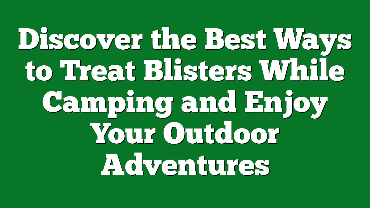 Discover the Best Ways to Treat Blisters While Camping and Enjoy Your Outdoor Adventures