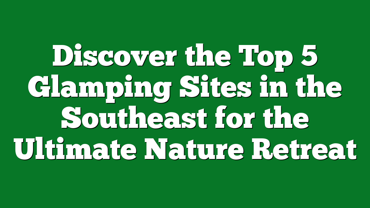 Discover the Top 5 Glamping Sites in the Southeast for the Ultimate Nature Retreat