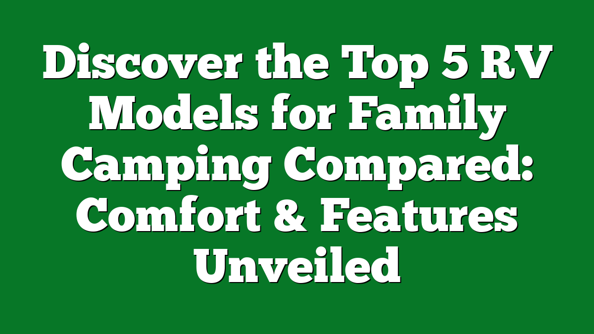 Discover the Top 5 RV Models for Family Camping Compared: Comfort & Features Unveiled