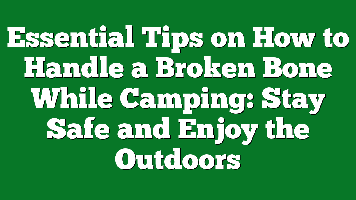 Essential Tips on How to Handle a Broken Bone While Camping: Stay Safe and Enjoy the Outdoors