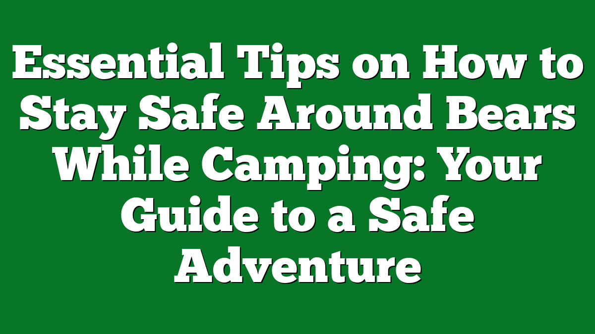 Essential Tips on How to Stay Safe Around Bears While Camping: Your Guide to a Safe Adventure