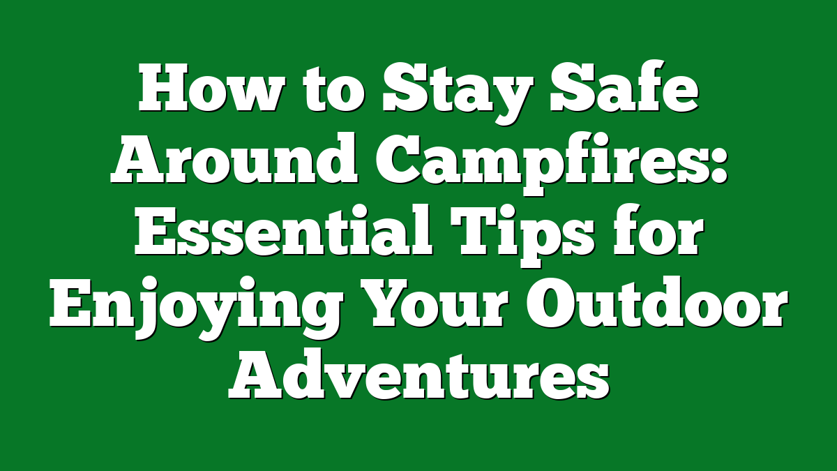 How to Stay Safe Around Campfires: Essential Tips for Enjoying Your Outdoor Adventures