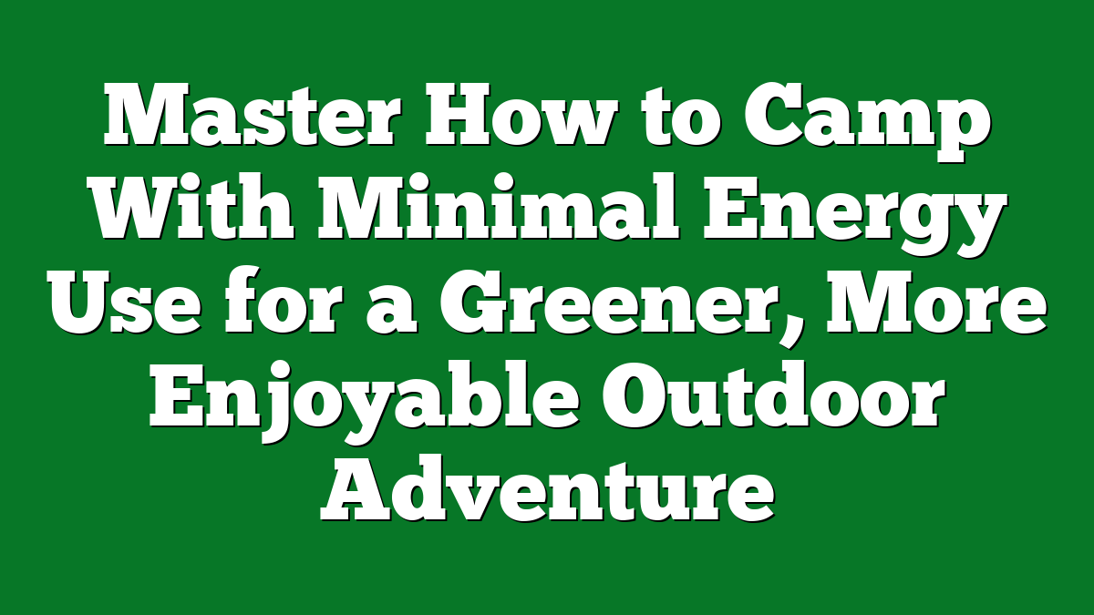 Master How to Camp With Minimal Energy Use for a Greener, More Enjoyable Outdoor Adventure