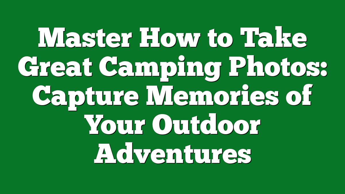 Master How to Take Great Camping Photos: Capture Memories of Your Outdoor Adventures