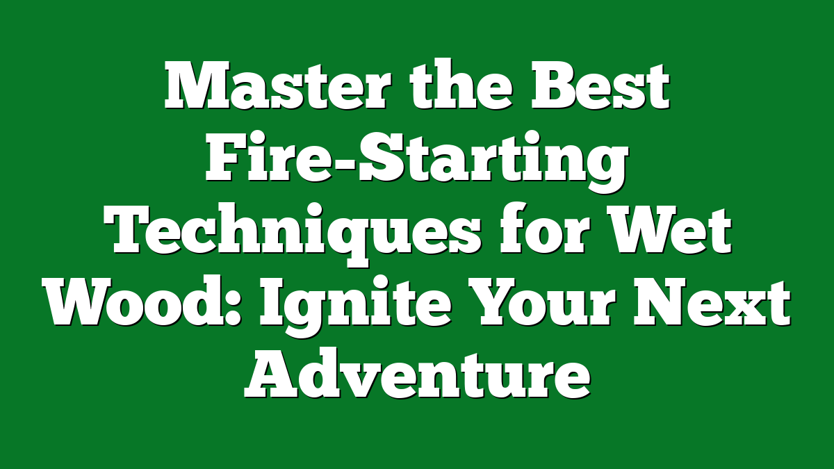 Master the Best Fire-Starting Techniques for Wet Wood: Ignite Your Next Adventure