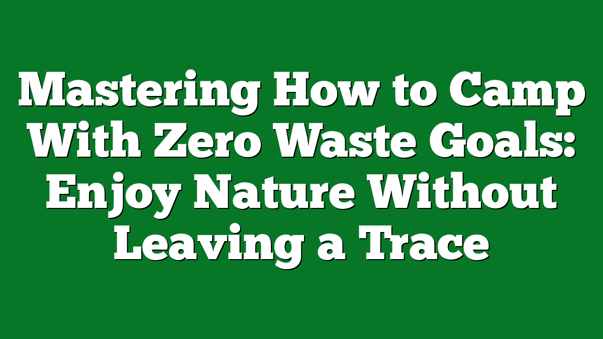 Mastering How to Camp With Zero Waste Goals: Enjoy Nature Without Leaving a Trace