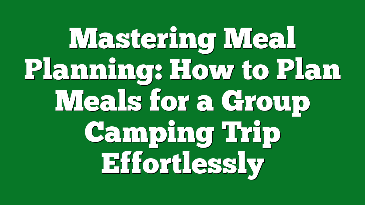 Mastering Meal Planning: How to Plan Meals for a Group Camping Trip Effortlessly