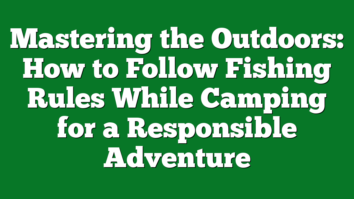 Mastering the Outdoors: How to Follow Fishing Rules While Camping for a Responsible Adventure