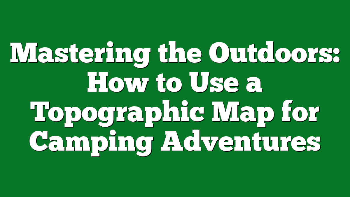 Mastering the Outdoors: How to Use a Topographic Map for Camping Adventures
