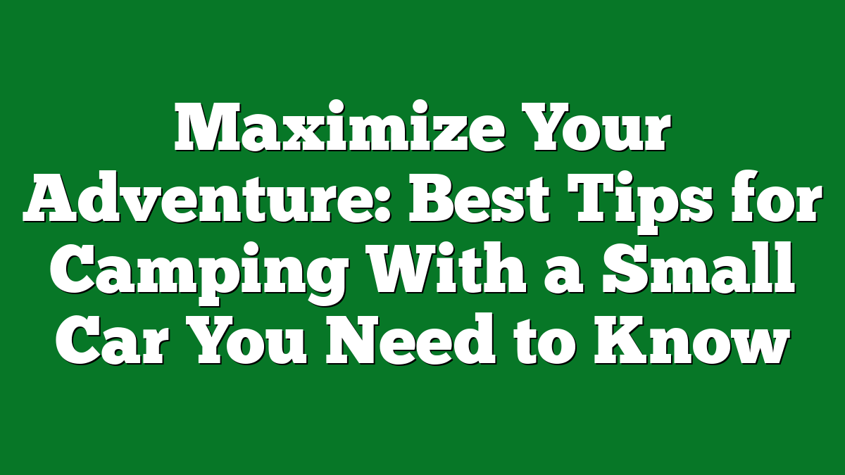 Maximize Your Adventure: Best Tips for Camping With a Small Car You Need to Know