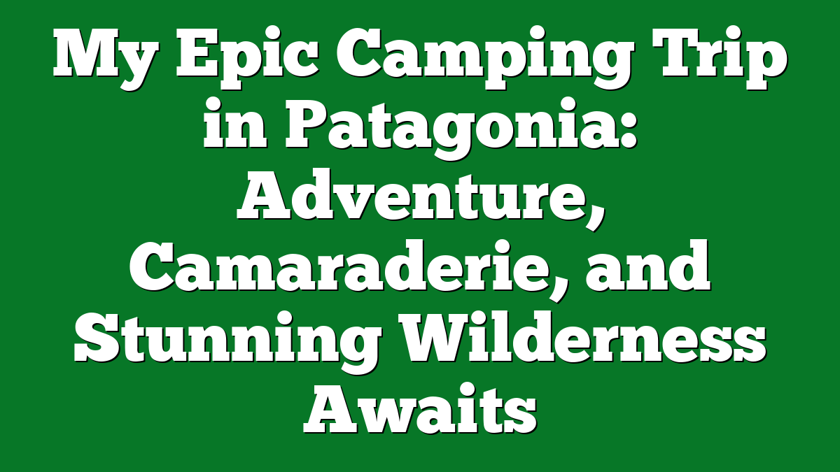 My Epic Camping Trip in Patagonia: Adventure, Camaraderie, and Stunning Wilderness Awaits