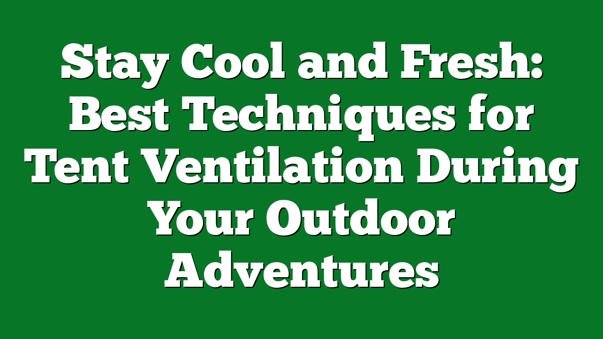 Stay Cool and Fresh: Best Techniques for Tent Ventilation During Your Outdoor Adventures