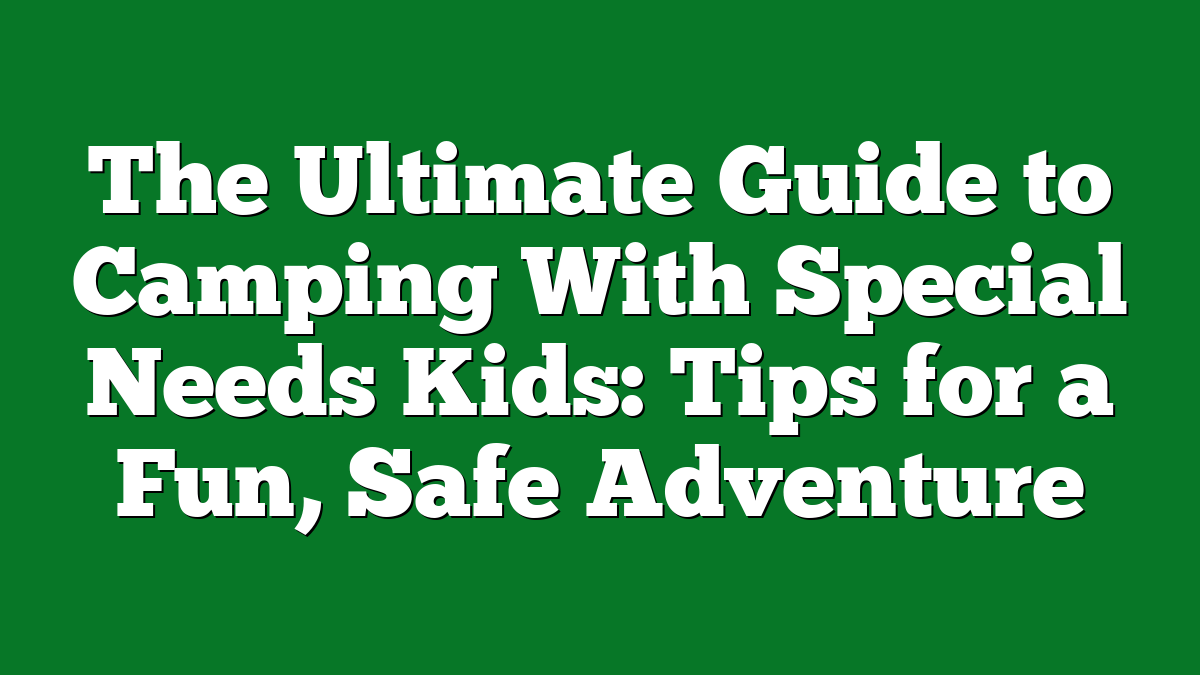 The Ultimate Guide to Camping With Special Needs Kids: Tips for a Fun, Safe Adventure