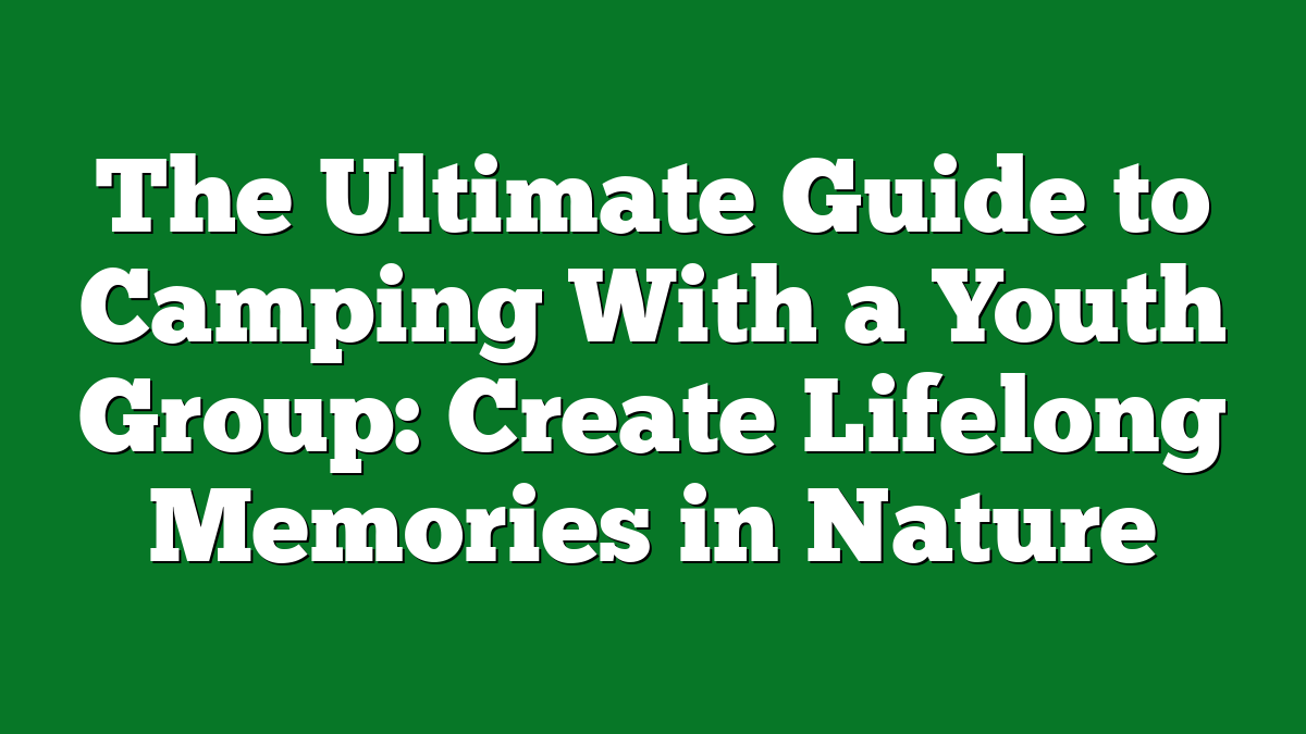 The Ultimate Guide to Camping With a Youth Group: Create Lifelong Memories in Nature
