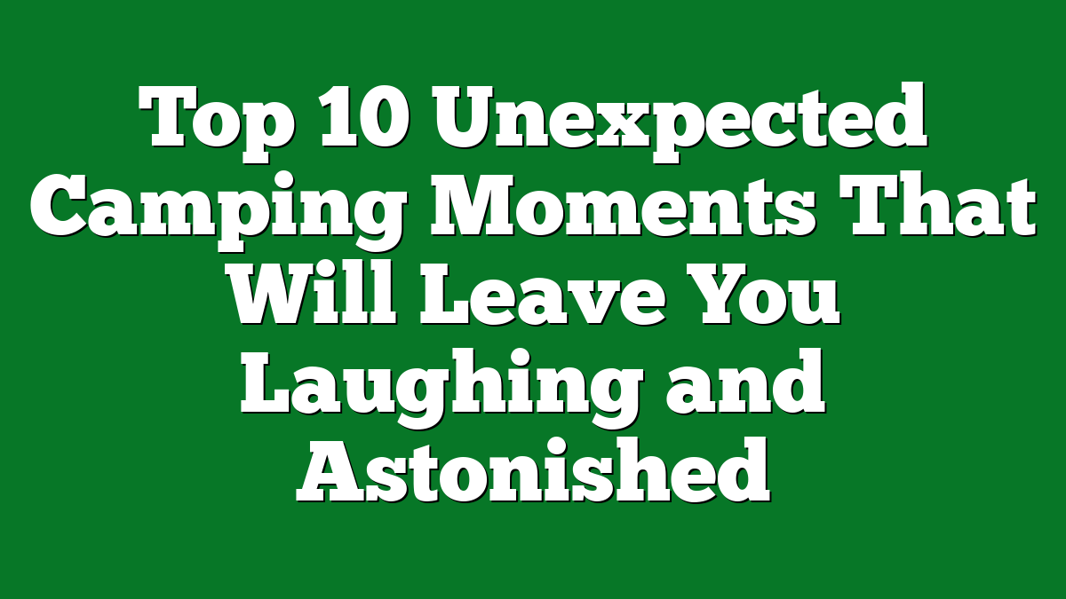 Top 10 Unexpected Camping Moments That Will Leave You Laughing and Astonished