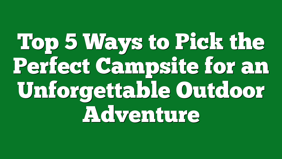 Top 5 Ways to Pick the Perfect Campsite for an Unforgettable Outdoor Adventure