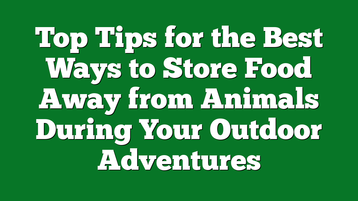 Top Tips for the Best Ways to Store Food Away from Animals During Your Outdoor Adventures