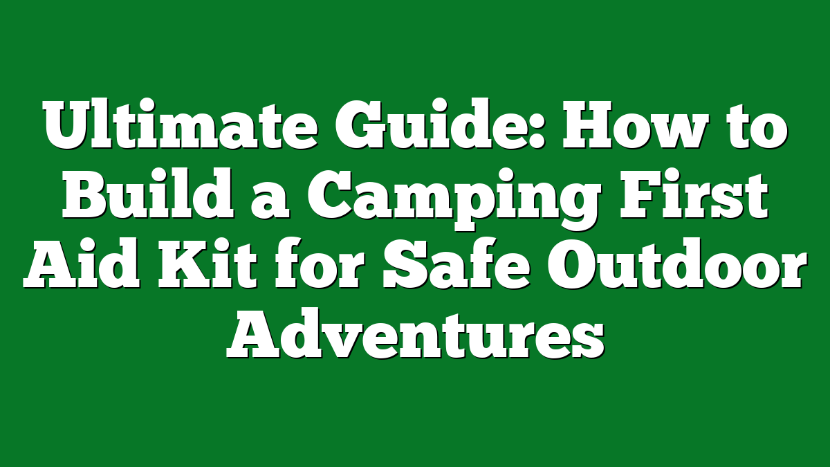 Ultimate Guide: How to Build a Camping First Aid Kit for Safe Outdoor Adventures