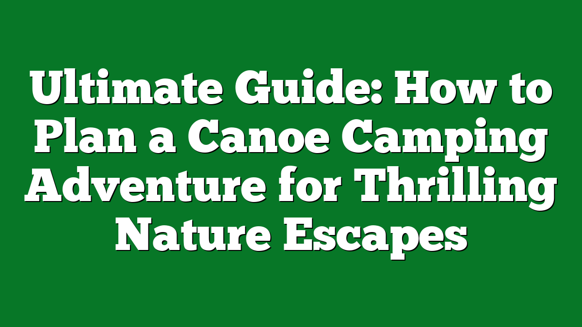 Ultimate Guide: How to Plan a Canoe Camping Adventure for Thrilling Nature Escapes