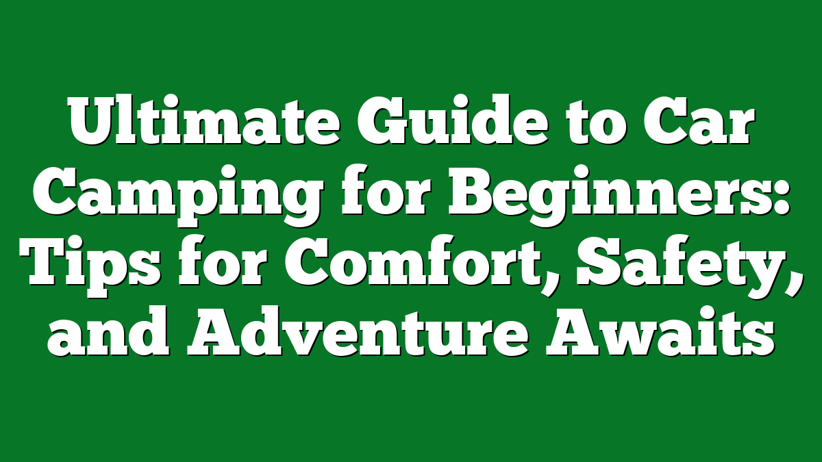 Ultimate Guide to Car Camping for Beginners: Tips for Comfort, Safety, and Adventure Awaits