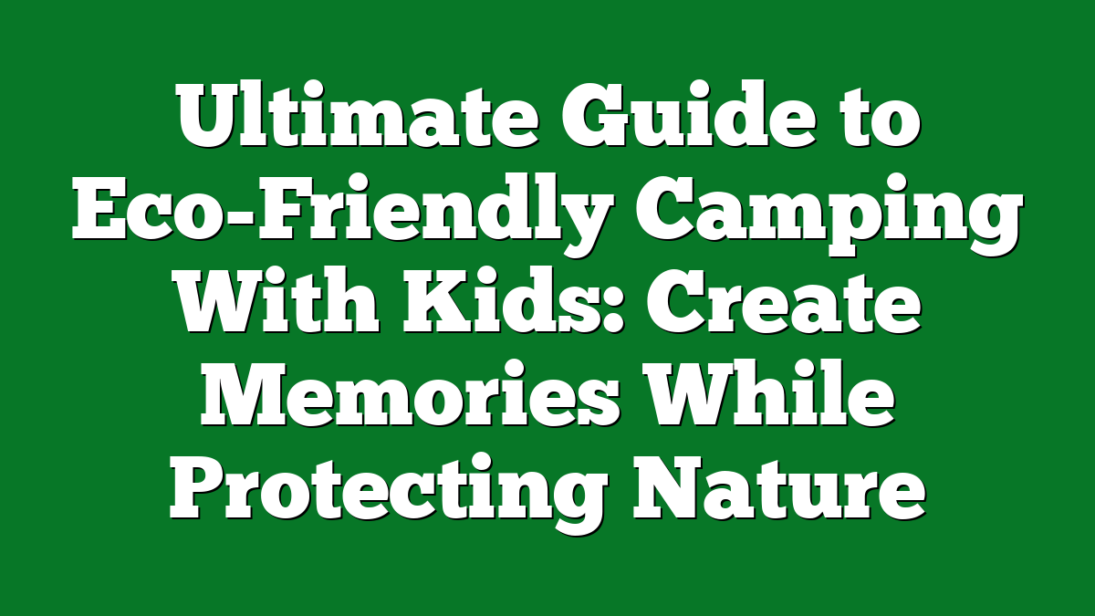 Ultimate Guide to Eco-Friendly Camping With Kids: Create Memories While Protecting Nature