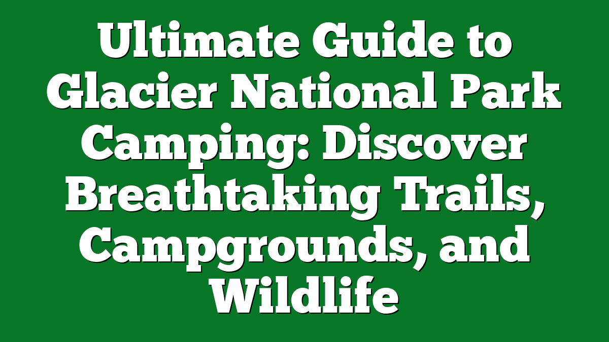 Ultimate Guide to Glacier National Park Camping: Discover Breathtaking Trails, Campgrounds, and Wildlife