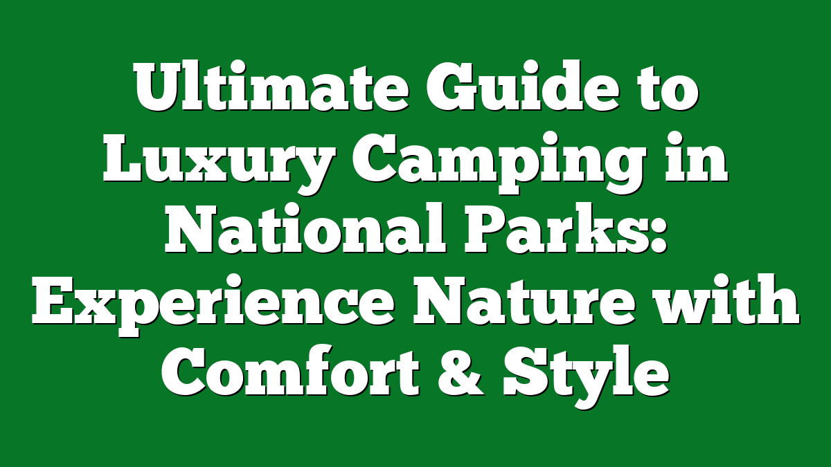 Ultimate Guide to Luxury Camping in National Parks: Experience Nature with Comfort & Style