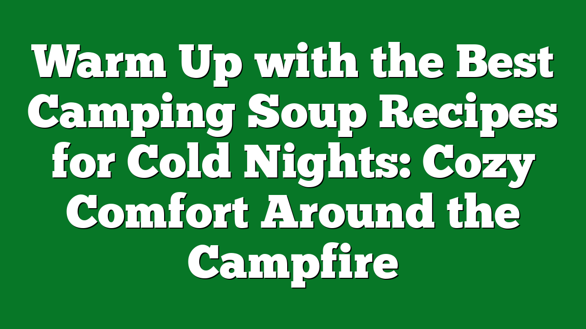 Warm Up with the Best Camping Soup Recipes for Cold Nights: Cozy Comfort Around the Campfire